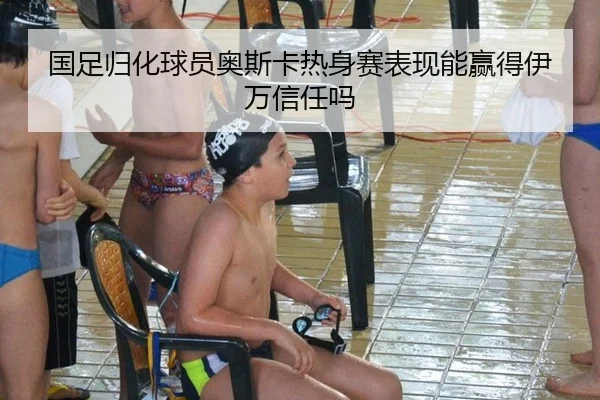 国足归化球员奥斯卡热身赛表现能赢得伊万信任吗