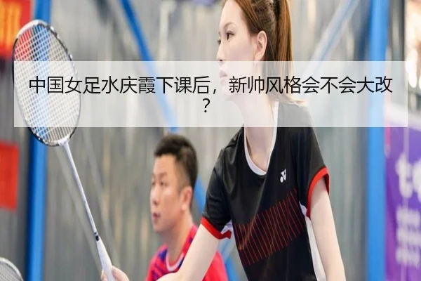中国女足水庆霞下课后，新帅风格会不会大改？